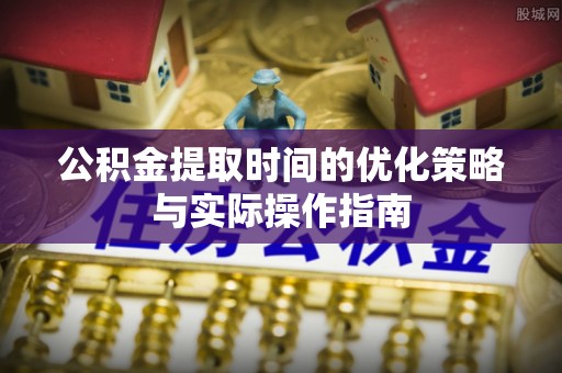 宣化公积金提取时间的优化策略与实际操作指南