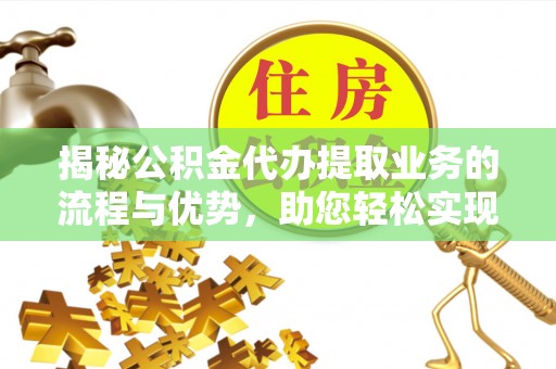 宣化揭秘公积金代办提取业务的流程与优势，助您轻松实现资金利用最大化