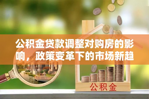 宣化公积金贷款调整对购房的影响，政策变革下的市场新趋势