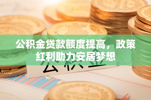宣化公积金贷款额度提高，政策红利助力安居梦想