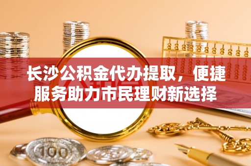 宣化长沙公积金代办提取，便捷服务助力市民理财新选择