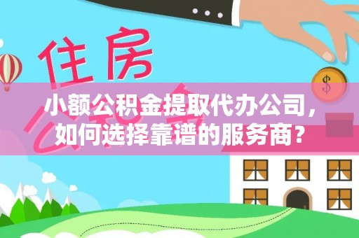 宣化小额公积金提取代办公司，如何选择靠谱的服务商？
