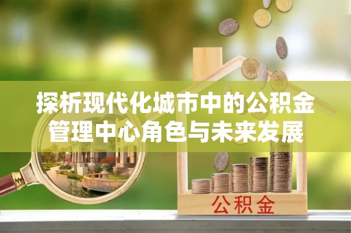 宣化探析现代化城市中的公积金管理中心角色与未来发展