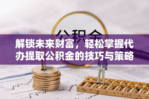 宣化解锁未来财富，轻松掌握代办提取公积金的技巧与策略