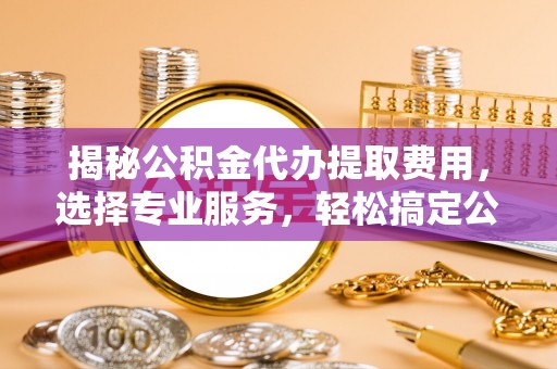宣化揭秘公积金代办提取费用，选择专业服务，轻松搞定公积金提取