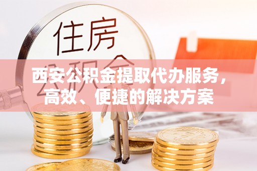 宣化西安公积金提取代办服务，高效、便捷的解决方案