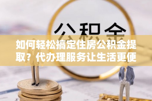宣化如何轻松搞定住房公积金提取？代办理服务让生活更便捷！