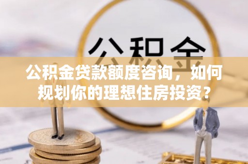宣化公积金贷款额度咨询，如何规划你的理想住房投资？