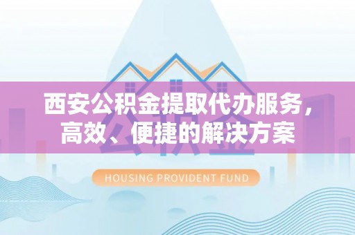 宣化西安公积金提取代办服务，高效、便捷的解决方案