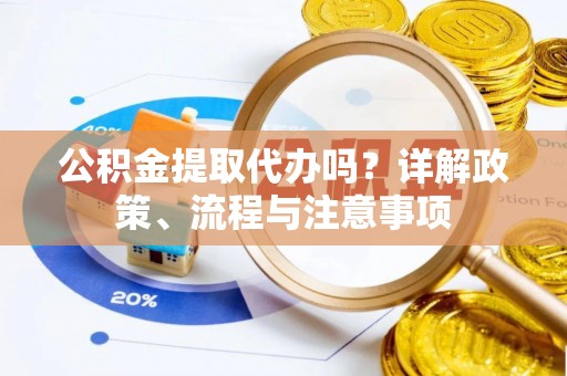 宣化公积金提取代办吗？详解政策、流程与注意事项