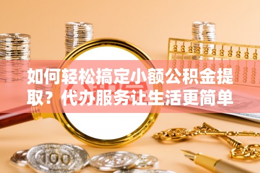 宣化如何轻松搞定小额公积金提取？代办服务让生活更简单