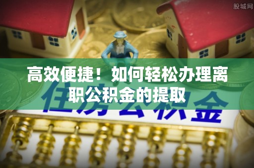 宣化高效便捷！如何轻松办理离职公积金的提取