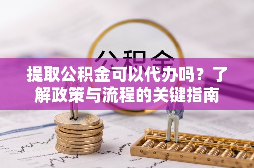 宣化提取公积金可以代办吗？了解政策与流程的关键指南
