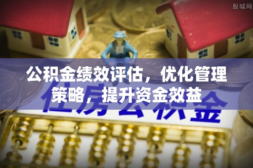 宣化公积金绩效评估，优化管理策略，提升资金效益