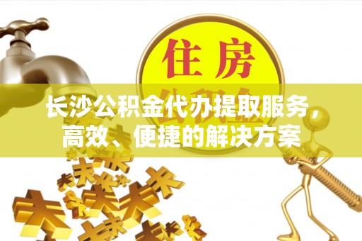 宣化长沙公积金代办提取服务，高效、便捷的解决方案
