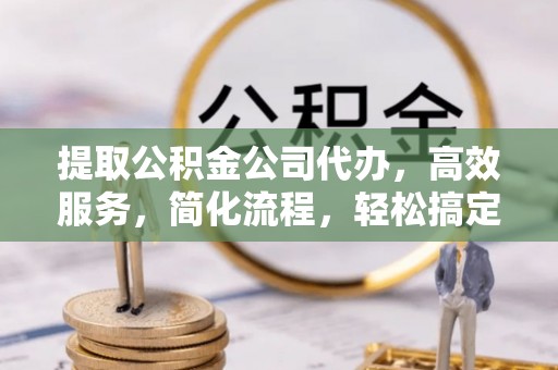 宣化提取公积金公司代办，高效服务，简化流程，轻松搞定资金难题