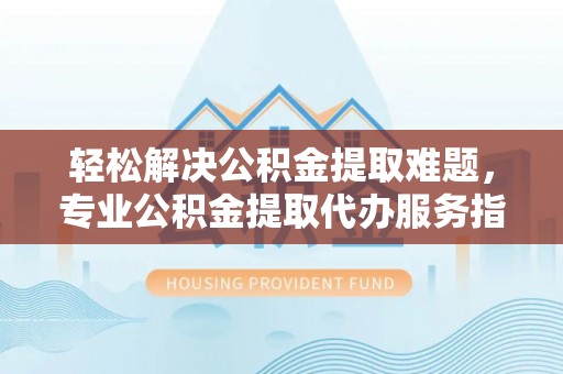 宣化轻松解决公积金提取难题，专业公积金提取代办服务指南
