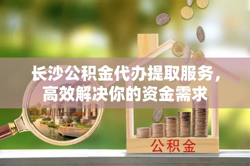 宣化长沙公积金代办提取服务，高效解决你的资金需求