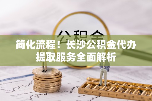 宣化简化流程！长沙公积金代办提取服务全面解析