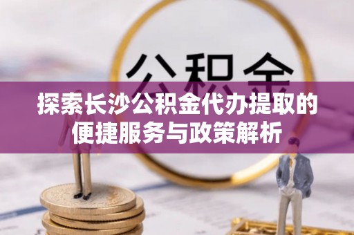 宣化探索长沙公积金代办提取的便捷服务与政策解析
