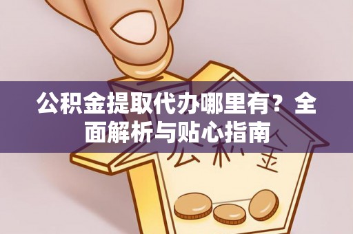 宣化公积金提取代办哪里有？全面解析与贴心指南
