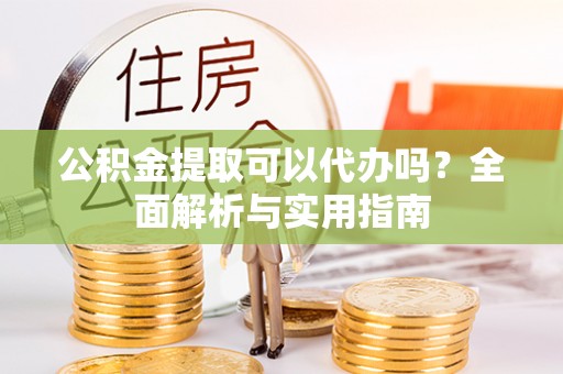 宣化公积金提取可以代办吗？全面解析与实用指南