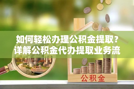 宣化如何轻松办理公积金提取？详解公积金代办提取业务流程与优势