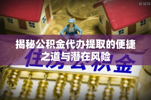 宣化揭秘公积金代办提取的便捷之道与潜在风险