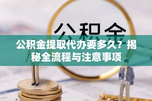 宣化公积金提取代办要多久？揭秘全流程与注意事项
