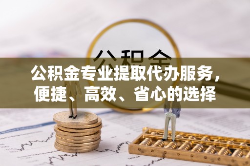 宣化公积金专业提取代办服务，便捷、高效、省心的选择