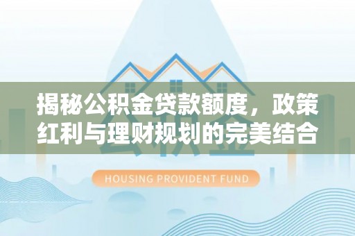 宣化揭秘公积金贷款额度，政策红利与理财规划的完美结合