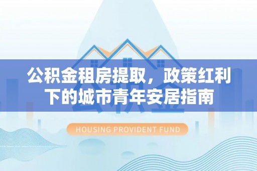 宣化公积金租房提取，政策红利下的城市青年安居指南
