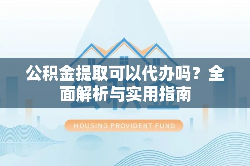 宣化公积金提取可以代办吗？全面解析与实用指南