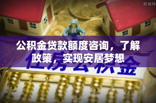 宣化公积金贷款额度咨询，了解政策，实现安居梦想