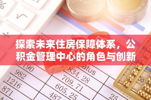 宣化探索未来住房保障体系，公积金管理中心的角色与创新