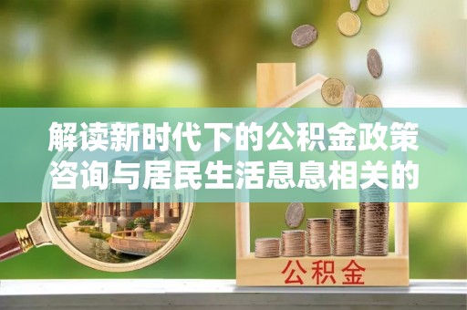 宣化解读新时代下的公积金政策咨询与居民生活息息相关的变化