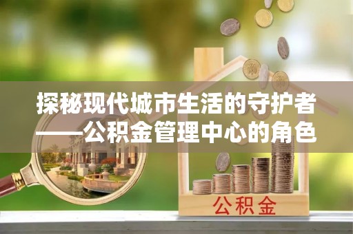 宣化探秘现代城市生活的守护者——公积金管理中心的角色与影响