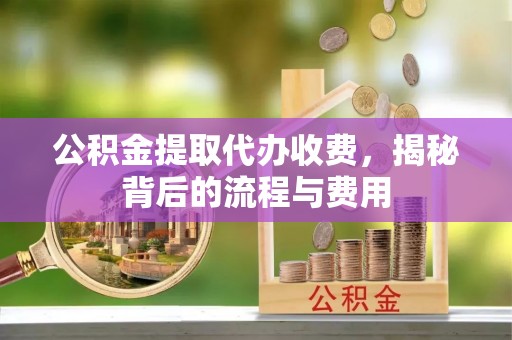 宣化公积金提取代办收费，揭秘背后的流程与费用