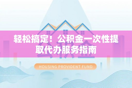 宣化轻松搞定！公积金一次性提取代办服务指南