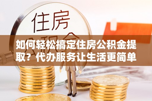 宣化如何轻松搞定住房公积金提取？代办服务让生活更简单