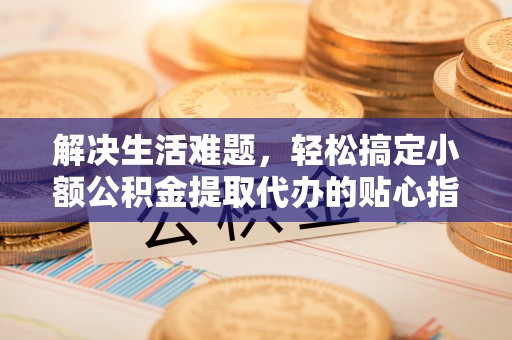 宣化解决生活难题，轻松搞定小额公积金提取代办的贴心指南