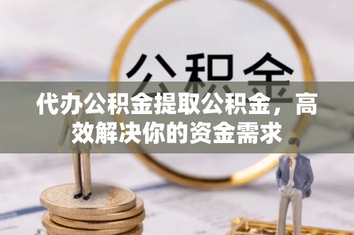 宣化代办公积金提取公积金，高效解决你的资金需求