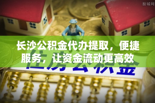 宣化长沙公积金代办提取，便捷服务，让资金流动更高效
