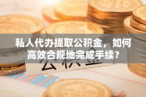 宣化私人代办提取公积金，如何高效合规地完成手续？