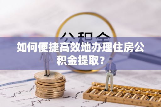 宣化如何便捷高效地办理住房公积金提取？