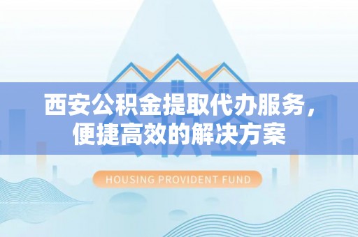 宣化西安公积金提取代办服务，便捷高效的解决方案