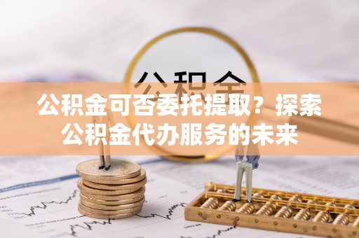 宣化公积金可否委托提取？探索公积金代办服务的未来
