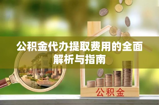 宣化公积金代办提取费用的全面解析与指南