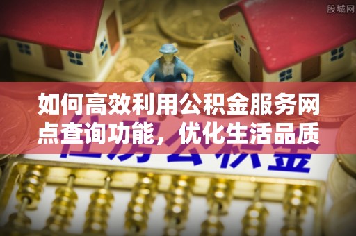 宣化如何高效利用公积金服务网点查询功能，优化生活品质