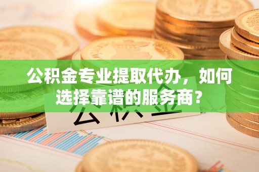 宣化公积金专业提取代办，如何选择靠谱的服务商？